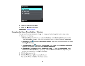 Page 22

4.
Select thetime period youwant.
 5.
Press the homebutton toexit.
 Parent
topic:UsingEcoMode
 Changing
theSleep Timer Setting -Windows
 You
canusetheprinter software tochange thetime period before theprinter enterssleepmode.
 1.
Doone ofthe following:
 •
Windows 8:Open theCharms barand select Settings .Select Control Panelandthen select
 View
Devices andPrinters .Right-click yourproduct nameandselect Printing Preferences .
 •
Windows 7:Click andselect Devices andPrinters .Right-click yourproduct...