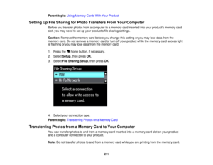 Page 211

Parent
topic:UsingMemory CardsWithYour Product
 Setting
UpFile Sharing forPhoto Transfers FromYourComputer
 Before
youtransfer photosfromacomputer toamemory cardinserted intoyour products memorycard
 slot,
youmay need toset upyour products filesharing settings.
 Caution:
Removethememory cardbefore youchange thissetting oryou may losedata from the
 memory
card.Donot remove amemory cardorturn offyour product whilethememory cardaccess light
 is
flashing oryou may losedata from thememory card.
 1.
Press...