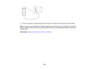 Page 220

3.
Leave yourproduct onwhile charging (itwill continue tocharge evenaftergoing intosleep mode).
 Note:
Youcannot usetheUSB porttotransfer imagesfromyourdevice toyour computer. Ifyou want to
 transfer
images, usethememory cardslots instead. Disconnect yourportable devicebeforeinserting a
 memory
card.
 Parent
topic:UsinganExternal DevicewithYour Product
 220  