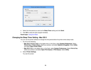 Page 23

4.
Select thetime period youwant asthe Sleep Timer setting andclick Send .
 5.
Click OKtoclose theopen program windows.
 Parent
topic:UsingEcoMode
 Changing
theSleep Timer Setting -Mac OSX
 You
canusetheprinter software tochange thetime period before theprinter enterssleepmode.
 1.
Doone ofthe following:
 •
Mac OSX10.6/10.7/10.8 :In the Apple menuorthe Dock, select System Preferences .Select
 Print
&Fax orPrint &Scan ,select yourproduct, andselect Options &Supplies .Select Utility
 and
select...