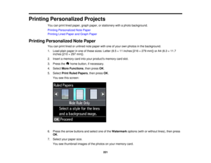 Page 221

Printing
Personalized Projects
 You
canprint lined paper, graphpaper, orstationery withaphoto background.
 Printing
Personalized NotePaper
 Printing
LinedPaper andGraph Paper
 Printing
Personalized NotePaper
 You
canprint lined orunlined notepaper withoneofyour ownphotos inthe background.
 1.
Load plainpaper inone ofthese sizes: Letter(8.5×11 inches [216×279 mm]) orA4 (8.3 ×11.7
 inches
[210×297 mm]).
 2.
Insert amemory cardintoyour products memorycardslot.
 3.
Press the homebutton, ifnecessary.
 4....