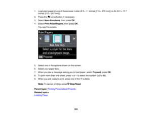Page 223

1.
Load plainpaper inone ofthese sizes: Letter(8.5×11 inches [216×279 mm]) orA4 (8.3 ×11.7
 inches
[210×297 mm]).
 2.
Press the homebutton, ifnecessary.
 3.
Select MoreFunctions ,then press OK.
 4.
Select PrintRuled Papers ,then press OK.
 You
seethisscreen:
 5.
Select oneofthe options shownonthe screen.
 6.
Select yourpaper size.
 7.
When youseeamessage askingyoutoload paper, selectProceed ,press OK.
 8.
Toprint more thanonesheet, press+or –to select thenumber (upto99).
 9.
When youareready toprint,...