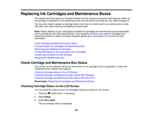 Page 224

Replacing
InkCartridges andMaintenance Boxes
 The
maintenance boxstores inkthat gets flushed fromthesystem duringprinthead cleaning. Whenan
 ink
cartridge isexpended orthe maintenance boxisat the end ofits service life,you need toreplace it.
 You
may alsoneed toreplace acartridge thatismore thansixmonths oldifyour printouts donot look
 their
best, even aftercleaning andaligning theprint head.
 Note:
Please dispose ofyour used Epson branded inkcartridges andmaintenance boxesresponsibly
 and
inaccordance...