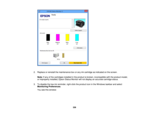 Page 226

2.
Replace orreinstall themaintenance boxorany inkcartridge asindicated onthe screen.
 Note:
Ifany ofthe cartridges installedinthe product isbroken, incompatible withtheproduct model,
 or
improperly installed,EpsonStatusMonitor willnot display anaccurate cartridge status.
 3.
Todisable thelow inkreminder, right-clicktheproduct iconinthe Windows taskbarandselect
 Monitoring
Preferences .
 You
seethiswindow:
 226 