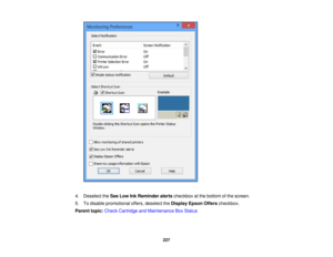 Page 227

4.
Deselect theSee Low InkReminder alertscheckbox atthe bottom ofthe screen.
 5.
Todisable promotional offers,deselect theDisplay EpsonOfferscheckbox.
 Parent
topic:Check Cartridge andMaintenance BoxStatus
 227 