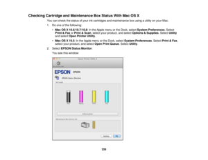 Page 228

Checking
CartridgeandMaintenance BoxStatus WithMacOSX
 You
cancheck thestatus ofyour inkcartridges andmaintenance boxusing autility onyour Mac.
 1.
Doone ofthe following:
 •
Mac OSX10.6/10.7/10.8 :In the Apple menuorthe Dock, select System Preferences .Select
 Print
&Fax orPrint &Scan ,select yourproduct, andselect Options &Supplies .Select Utility
 and
select OpenPrinter Utility.
 •
Mac OSX10.5 :In the Apple menuorthe Dock, select System Preferences .Select Print&Fax ,
 select
yourproduct, andselect...