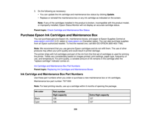 Page 229

3.
Dothe following asnecessary:
 •
You canupdate theinkcartridge andmaintenance boxstatus byclicking Update.
 •
Replace orreinstall themaintenance boxorany inkcartridge asindicated onthe screen.
 Note:
Ifany ofthe cartridges installedinthe product isbroken, incompatible withtheproduct model,
 or
improperly installed,EpsonStatusMonitor willnot display anaccurate cartridge status.
 Parent
topic:Check Cartridge andMaintenance BoxStatus
 Purchase
EpsonInkCartridges andMaintenance Box
 You
canpurchase...