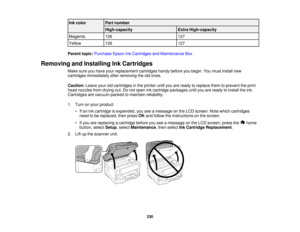 Page 230

Ink
color
 Part
number
 High-capacity
 Extra
High-capacity
 Magenta
 126
 127

Yellow
 126
 127

Parent
topic:Purchase EpsonInkCartridges andMaintenance Box
 Removing
andInstalling InkCartridges
 Make
sureyouhave yourreplacement cartridgeshandybefore youbegin. Youmust install new
 cartridges
immediately afterremoving theoldones.
 Caution:
Leaveyouroldcartridges inthe printer untilyouareready toreplace themtoprevent theprint
 head
nozzles fromdrying out.Donot open inkcartridge packages untilyouareready...