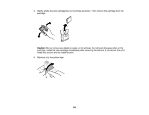 Page 232

5.
Gently shakethenew cartridge fourorfive times asshown. Thenremove thecartridge fromthe
 package.

Caution:
Donot remove anylabels orseals, orink will leak. Donot touch thegreen chiponthe
 cartridge.
Installthenew cartridge immediately afterremoving theoldone; ifyou donot, theprint
 head
maydryoutand beunable toprint.
 6.
Remove onlytheyellow tape.
 232   