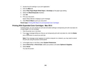 Page 235

3.
Access theprint settings inyour printapplication.
 4.
Click theMain tab.
 5.
Select PlainPaper/Bright WhitePaper orEnvelope asthe paper typesetting.
 6.
Select theBlack/Grayscale checkbox.
 7.
Click OK.
 8.
Print yourdocument.
 Epson
StatusMonitor 3displays aprint message.
 9.
Click Print inBlack toprint your document.
 Parent
topic:Printing WithBlack Inkand Expended ColorCartridges
 Printing
WithExpended ColorCartridges -Mac OSX
 If
printing stops,youcancancel yourprintjoband select settings...