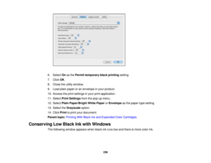 Page 236

6.
Select Onasthe Permit temporary blackprinting setting.
 7.
Click OK.
 8.
Close theutility window.
 9.
Load plainpaper oran envelope inyour product.
 10.
Access theprint settings inyour printapplication.
 11.
Select PrintSettings fromthepop-up menu.
 12.
Select PlainPaper/Bright WhitePaper orEnvelope asthe paper typesetting.
 13.
Select theGrayscale option.
 14.
Click Print toprint your document.
 Parent
topic:Printing WithBlack Inkand Expended ColorCartridges
 Conserving
LowBlack Inkwith Windows...