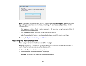 Page 237

Note:
Thewindow appears onlywhen youhave selected PlainPaper/Bright WhitePaper asthe paper
 type
setting, anddepends onother selected printsettings. Touse thisfeature, EpsonStatusMonitor
 must
beenabled.
 •
Click Yestouse amixture ofcolor inkstocreate black,orNo tocontinue usingtheremaining blackink
 for
the document youareprinting.
 •
Click Disable thisfeature tocontinue usingtheremaining blackink.
 Note:
Ifyou disable thisfeature, itremains disabled untilyoureinstall theblack inkcartridge.
 Parent...