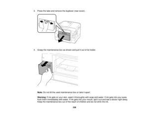 Page 238

3.
Press thetabs andremove theduplexer (rearcover).
 4.
Grasp themaintenance boxasshown andpullitout ofits holder.
 Note:
Donot tiltthe used maintenance boxortake itapart.
 Warning:
Ifink gets onyour skin, wash itthoroughly withsoap andwater. Ifink gets intoyour eyes,
 flush
them immediately withwater. Ifink gets intoyour mouth, spititout and seeadoctor rightaway.
 Keep
themaintenance boxoutofthe reach ofchildren anddonot drink theink.
 238   