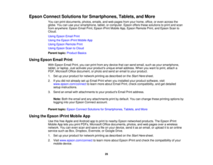 Page 25

Epson
Connect Solutions forSmartphones, Tablets,andMore
 You
canprint documents, photos,emails,andweb pages fromyourhome, office,oreven across the
 globe.
Youcanuseyour smartphone, tablet,orcomputer. Epsonoffersthesesolutions toprint andscan
 from
anywhere: EpsonEmailPrint,Epson iPrintMobile App,Epson Remote Print,andEpson Scanto
 Cloud.

Using
Epson EmailPrint
 Using
theEpson iPrintMobile App
 Using
Epson Remote Print
 Using
Epson ScantoCloud
 Parent
topic:Product Basics
 Using
Epson EmailPrint
 With...