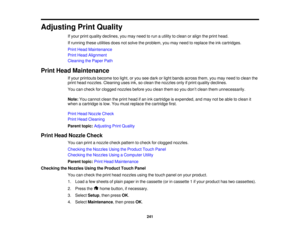 Page 241

Adjusting
PrintQuality
 If
your printquality declines, youmay need torun autility toclean oralign theprint head.
 If
running theseutilities doesnotsolve theproblem, youmay need toreplace theinkcartridges.
 Print
Head Maintenance
 Print
Head Alignment
 Cleaning
thePaper Path
 Print
Head Maintenance
 If
your printouts becometoolight, oryou seedark orlight bands across them,youmay need toclean the
 print
head nozzles. Cleaning usesink,soclean thenozzles onlyifprint quality declines.
 You
cancheck...