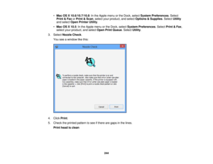 Page 244

•
Mac OSX10.6/10.7/10.8 :In the Apple menuorthe Dock, select System Preferences .Select
 Print
&Fax orPrint &Scan ,select yourproduct, andselect Options &Supplies .Select Utility
 and
select OpenPrinter Utility.
 •
Mac OSX10.5 :In the Apple menuorthe Dock, select System Preferences .Select Print&Fax ,
 select
yourproduct, andselect OpenPrintQueue .Select Utility.
 3.
Select Nozzle Check.
 You
seeawindow likethis:
 4.
Click Print.
 5.
Check theprinted pattern tosee ifthere aregaps inthe lines.
 Print...