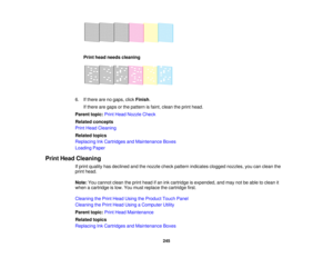 Page 245

Print
head needs cleaning
 6.
Ifthere arenogaps, clickFinish .
 If
there aregaps orthe pattern isfaint, clean theprint head.
 Parent
topic:PrintHead Nozzle Check
 Related
concepts
 Print
Head Cleaning
 Related
topics
 Replacing
InkCartridges andMaintenance Boxes
 Loading
Paper
 Print
Head Cleaning
 If
print quality hasdeclined andthenozzle checkpattern indicates cloggednozzles, youcanclean the
 print
head.
 Note:
Youcannot cleantheprint head ifan ink cartridge isexpended, andmay notbeable toclean it...