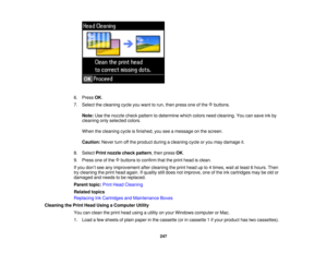 Page 247

6.
Press OK.
 7.
Select thecleaning cycleyouwant torun, then press oneofthe buttons.
 Note:
Usethenozzle checkpattern todetermine whichcolors needcleaning. Youcansave inkby
 cleaning
onlyselected colors.
 When
thecleaning cycleisfinished, youseeamessage onthe screen.
 Caution:
Neverturnoffthe product duringacleaning cycleoryou may damage it.
 8.
Select Printnozzle checkpattern ,then press OK.
 9.
Press oneofthe buttons toconfirm thattheprint head isclean.
 If
you don’t see anyimprovement aftercleaning...