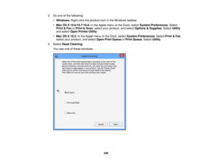 Page 248

2.
Doone ofthe following:
 •
Windows: Right-clicktheproduct iconinthe Windows taskbar.
 •
Mac OSX10.6/10.7/10.8 :In the Apple menuorthe Dock, select System Preferences .Select
 Print
&Fax orPrint &Scan ,select yourproduct, andselect Options &Supplies .Select Utility
 and
select OpenPrinter Utility.
 •
Mac OSX10.5 :In the Apple menuorthe Dock, select System Preferences .Select Print&Fax ,
 select
yourproduct, andselect OpenPrintQueue orPrint Queue .Select Utility.
 3.
Select HeadCleaning .
 You
seeone...