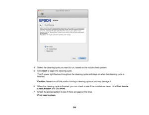 Page 249

4.
Select thecleaning cycleyouwant torun, based onthe nozzle checkpattern.
 5.
Click Start tobegin thecleaning cycle.
 The
powerlightflashes throughout thecleaning cycleandstays onwhen thecleaning cycleis
 finished.

Caution:
Neverturnoffthe product duringacleaning cycleoryou may damage it.
 6.
When thecleaning cycleisfinished, youcancheck tosee ifthe nozzles areclean; clickPrint Nozzle
 Check
Pattern andclick Print .
 7.
Check theprinted pattern tosee ifthere aregaps inthe lines.
 Print
head isclean...