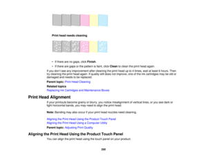 Page 250

Print
head needs cleaning
 •
Ifthere arenogaps, clickFinish .
 •
Ifthere aregaps orthe pattern isfaint, clickClean toclean theprint head again.
 If
you don’t see anyimprovement aftercleaning theprint head upto4times, waitatleast 6hours. Then
 try
cleaning theprint head again. Ifquality stilldoes notimprove, oneofthe inkcartridges maybeold or
 damaged
andneeds tobe replaced.
 Parent
topic:PrintHead Cleaning
 Related
topics
 Replacing
InkCartridges andMaintenance Boxes
 Print
Head Alignment
 If
your...