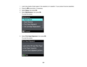 Page 251

1.
Load afew sheets ofplain paper inthe cassette (orincassette 1ifyour product hastwocassettes).
 2.
Press the homebutton, ifnecessary.
 3.
Select Setup,then press OK.
 4.
Select Maintenance ,then press OK.
 You
seethisscreen:
 5.
Select PrintHead Alignment ,then press OK.
 You
seethisscreen:
 251  