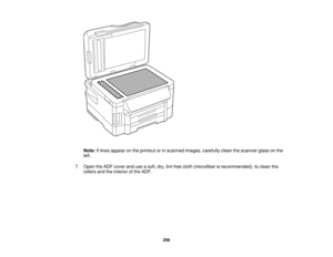 Page 256

Note:
Iflines appear onthe printout orinscanned images,carefully cleanthescanner glassonthe
 left.

7.
Open theADF cover anduseasoft, dry,lint-free cloth(microfiber isrecommended), toclean the
 rollers
andtheinterior ofthe ADF.
 256  