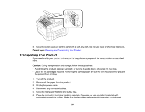 Page 257

8.
Clean theouter caseandcontrol panelwithasoft, drycloth. Donot use liquid orchemical cleansers.
 Parent
topic:Cleaning andTransporting YourProduct
 Transporting
YourProduct
 If
you need toship your product ortransport ita long distance, prepareitfor transportation asdescribed
 here.

Caution:
Duringtransportation andstorage, followtheseguidelines:
 •
Avoid tiltingtheproduct, placingitvertically, orturning itupside down;otherwise inkmay leak.
 •
Leave theinkcartridges installed.Removing thecartridges...