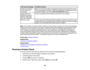 Page 261

LCD
screen message
 Condition/solution

No
dial tone detected.
 Make
surethephone cableisconnected correctlyandthephone lineworks.
 Try
theCheck Fax
 If
you connected theproduct toaPBX (Private BranchExchange) phoneline
 Connection.
 or
Terminal Adapter,turnoffthe Dial Tone Detection setting.
 Combination
ofIP
 There
isaproblem withthenetwork connection toyour product.
 address
andsubnet
 mask
isinvalid. See
 your
documentation.
 Recovery
mode
 An
error hasoccurred duringfirmware updating....