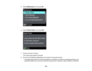Page 262

5.
Select Maintenance ,then press OK.
 6.
Select Nozzle Check,then press OK.
 7.
Press oneofthe buttons.
 The
nozzle checkpattern isprinted.
 8.
Doone ofthe following, depending onthe results ofthe product check:
 •
Ifthe page prints andthenozzle checkpattern iscomplete, theproduct isoperating properly.Any
 operation
problemyoumay have could becaused byyour computer, cable,software, orselected
 262  