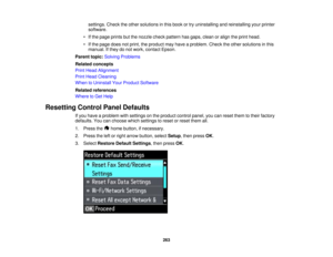 Page 263

settings.
Checktheother solutions inthis book ortry uninstalling andreinstalling yourprinter
 software.

•
Ifthe page prints butthenozzle checkpattern hasgaps, cleanoralign theprint head.
 •
Ifthe page doesnotprint, theproduct mayhave aproblem. Checktheother solutions inthis
 manual.
Ifthey donot work, contact Epson.
 Parent
topic:Solving Problems
 Related
concepts
 Print
Head Alignment
 Print
Head Cleaning
 When
toUninstall YourProduct Software
 Related
references
 Where
toGet Help
 Resetting...