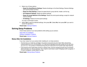 Page 264

4.
Select oneofthese options:
 •
Reset FaxSend/Receive Settings:Resets allsettings onthe Send Settings, ReceiveSettings,
 and
Communication screens.
 •
Reset FaxData Settings :Erases thespeed diallist,group diallist,header, andfaxlog.
 •
Wi-Fi/Network Settings:Resets allnetwork settings.
 •
Reset Allexcept Network &Fax Settings :Resets allcontrol panelsettings, exceptfornetwork
 and
faxsettings.
 •
All Settings :Resets allcontrol panelsettings.
 You
seeaconfirmation screen.
 5.
Select Yestoreset...