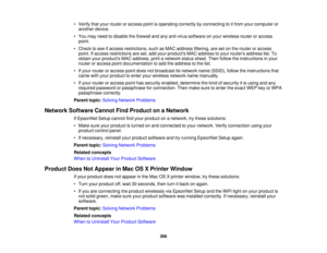 Page 266

•
Verify thatyour router oraccess pointisoperating correctlybyconnecting toitfrom yourcomputer or
 another
device.
 •
You may need todisable thefirewall andanyanti-virus softwareonyour wireless routeroraccess
 point.

•
Check tosee ifaccess restrictions, suchasMAC address filtering,aresetonthe router oraccess
 point.
Ifaccess restrictions areset, add your products MACaddress toyour routers address list.To
 obtain
yourproducts MACaddress, printanetwork statussheet. Thenfollow theinstructions inyour...