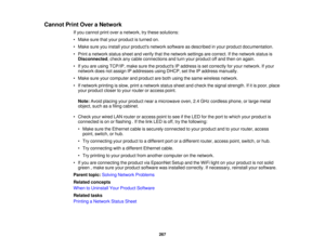 Page 267

Cannot
PrintOver aNetwork
 If
you cannot printover anetwork, trythese solutions:
 •
Make surethatyour product isturned on.
 •
Make sureyouinstall yourproducts networksoftware asdescribed inyour product documentation.
 •
Print anetwork statussheetandverify thatthenetwork settingsarecorrect. Ifthe network statusis
 Disconnected
,check anycable connections andturn your product offand then onagain.
 •
Ifyou areusing TCP/IP, makesuretheproducts IPaddress isset correctly foryour network. Ifyour
 network...