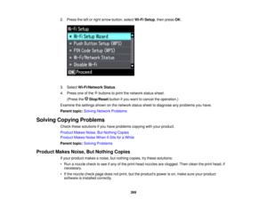 Page 269

2.
Press theleftorright arrow button, selectWi-FiSetup ,then press OK.
 3.
Select Wi-Fi/Network Status.
 4.
Press oneofthe buttons toprint thenetwork statussheet.
 (Press
theStop/Reset buttonifyou want tocancel theoperation.)
 Examine
thesettings shownonthe network statussheettodiagnose anyproblems youhave.
 Parent
topic:Solving Network Problems
 Solving
Copying Problems
 Check
thesesolutions ifyou have problems copyingwithyour product.
 Product
MakesNoise,ButNothing Copies
 Product
MakesNoiseWhen...