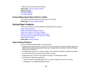 Page 270

•
Make sureyourproduct islevel (nottilted).
 Parent
topic:Solving Copying Problems
 Related
concepts
 Print
Head Alignment
 Print
Head Cleaning
 Product
MakesNoiseWhenItSits foraWhile
 Your
product isperforming routinemaintenance. Thisisnormal.
 Parent
topic:Solving Copying Problems
 Solving
PaperProblems
 Check
thesesections ifyou have problems usingpaper withyour product.
 Paper
Feeding Problems
 Paper
JamProblems InsidetheProduct
 Paper
JamProblems inthe Paper Cassette
 Paper
JamProblems inthe...