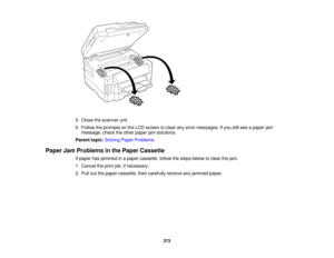 Page 273

5.
Close thescanner unit.
 6.
Follow theprompts onthe LCD screen toclear anyerror messages. Ifyou stillsee apaper jam
 message,
checktheother paper jamsolutions.
 Parent
topic:Solving PaperProblems
 Paper
JamProblems inthe Paper Cassette
 If
paper hasjammed inapaper cassette, followthesteps below toclear thejam.
 1.
Cancel theprint job,ifnecessary.
 2.
Pull outthepaper cassette, thencarefully removeanyjammed paper.
 273  
