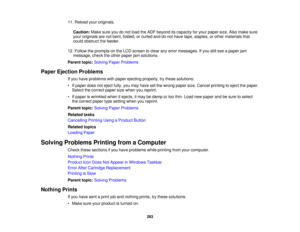 Page 283

11.
Reload youroriginals.
 Caution:
Makesureyoudonot load theADF beyond itscapacity foryour paper size.Alsomake sure
 your
originals arenotbent, folded, orcurled anddonot have tape, staples, orother materials that
 could
obstruct thefeeder.
 12.
Follow theprompts onthe LCD screen toclear anyerror messages. Ifyou stillsee apaper jam
 message,
checktheother paper jamsolutions.
 Parent
topic:Solving PaperProblems
 Paper
Ejection Problems
 If
you have problems withpaper ejecting properly, trythese...