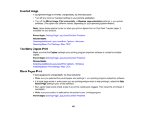 Page 287

Inverted
Image
 If
your printed imageisinverted unexpectedly, trythese solutions:
 •
Turn offany mirror orinversion settingsinyour printing application.
 •
Turn offthe Mirror Image,Flip horizontally ,or Reverse pageorientation settingsinyour printer
 software.
(Thisoption hasdifferent names,depending onyour operating systemversion.)
 Note:
Leave theseoptions turnedonwhen youprint onEpson Iron-on CoolPeelTransfer paper,if
 available
foryour product.
 Parent
topic:Solving PageLayout andContent Problems...