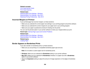 Page 288

Related
concepts
 Print
Head Nozzle Check
 Print
Head Cleaning
 Related
tasks
 Selecting
BasicPrintSettings -Windows
 Selecting
BasicPrintSettings -Mac OSX
 Selecting
PrintingPreferences -Mac OSX
 Incorrect
MarginsonPrintout
 If
your printed pagehasincorrect margins,trythese solutions:
 •
Make sureyouselected thecorrect papersizesettings inyour printing program andprinter software.
 •
Make sureyouselected thecorrect margins foryour paper sizeinyour printing program.
 •
Make sureyourpaper ispositioned...