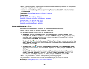 Page 289

•
Make suretheimage sizeandthepaper sizearesetcorrectly; ifthe image issmall, theenlargement
 may
notbeenough tocover thepaper.
 •
Access theExtended Settings(Windows) orPrinting Preferences (MacOSX)and select Remove
 White
Borders .
 Parent
topic:Solving PageLayout andContent Problems
 Related
tasks
 Selecting
BasicPrintSettings -Windows
 Selecting
Additional LayoutandPrint Options -Windows
 Selecting
BasicPrintSettings -Mac OSX
 Selecting
PrintLayout Options -Mac OSX
 Selecting
PrintingPreferences...
