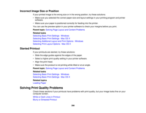 Page 290

Incorrect
ImageSizeorPosition
 If
your printed imageisthe wrong sizeorinthe wrong position, trythese solutions:
 •
Make sureyouselected thecorrect papersizeandlayout settings inyour printing program andprinter
 software.

•
Make sureyourpaper ispositioned correctlyforfeeding intotheprinter.
 You
canusethepreview optioninyour printer software tocheck yourmargins beforeyouprint.
 Parent
topic:Solving PageLayout andContent Problems
 Related
tasks
 Selecting
BasicPrintSettings -Windows
 Selecting...