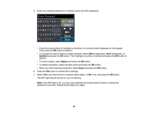 Page 30

5.
Enter yourwireless password (ornetwork nameandthen password).
 •
Press thearrow buttons tohighlight acharacter orafunction buttondisplayed onthe keypad.
 Then
press theOK button toselect it.
 •
To change thecase ofletters orselect symbols, selectAB12(uppercase), ab12(lowercase), or
 Symbol
andpress theOK button. Thenhighlight anumber orsymbol andpress theOK button to
 select
it.
 •
To enter aspace, selectSpace andpress theOK button.
 •
To delete characters, selecttheback arrow andpress theOK...