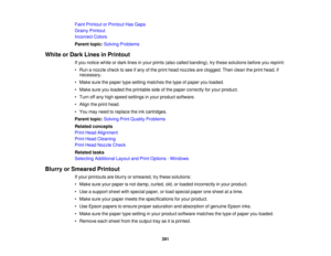 Page 291

Faint
Printout orPrintout HasGaps
 Grainy
Printout
 Incorrect
Colors
 Parent
topic:Solving Problems
 White
orDark Lines inPrintout
 If
you notice whiteordark lines inyour prints (alsocalled banding), trythese solutions beforeyoureprint:
 •
Run anozzle checktosee ifany ofthe print head nozzles areclogged. Thenclean theprint head, if
 necessary.

•
Make surethepaper typesetting matches thetype ofpaper youloaded.
 •
Make sureyouloaded theprintable sideofthe paper correctly foryour product.
 •
Turn offany...