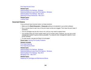 Page 294

Print
Head Nozzle Check
 Related
tasks
 Selecting
BasicPrintSettings -Windows
 Selecting
Additional LayoutandPrint Options -Windows
 Selecting
BasicPrintSettings -Mac OSX
 Selecting
PrintingPreferences -Mac OSX
 Related
topics
 Loading
Paper
 Incorrect
Colors
 If
your printouts haveincorrect colors,trythese solutions:
 •
Make suretheBlack/Grayscale orGrayscale settingisnot selected inyour printer software.
 •
Run anozzle checktosee ifany ofthe print head nozzles areclogged. Thenclean theprint head, if...