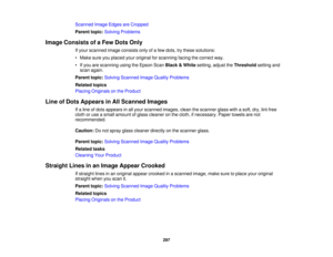 Page 297

Scanned
ImageEdges areCropped
 Parent
topic:Solving Problems
 Image
Consists ofaFew Dots Only
 If
your scanned imageconsists onlyofafew dots, trythese solutions:
 •
Make sureyouplaced youroriginal forscanning facingthecorrect way.
 •
Ifyou arescanning usingtheEpson ScanBlack &White setting, adjusttheThreshold settingand
 scan
again.
 Parent
topic:Solving Scanned ImageQuality Problems
 Related
topics
 Placing
Originals onthe Product
 Line
ofDots Appears inAll Scanned Images
 If
a line ofdots appears...