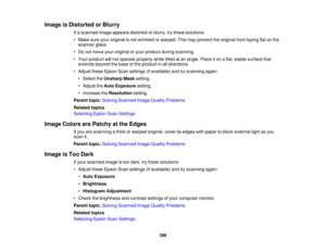 Page 298

Image
isDistorted orBlurry
 If
a scanned imageappears distorted orblurry, trythese solutions:
 •
Make sureyouroriginal isnot wrinkled orwarped. Thismay prevent theoriginal fromlaying flatonthe
 scanner
glass.
 •
Do not move youroriginal oryour product duringscanning.
 •
Your product willnot operate properly whiletiltedatan angle. Placeiton aflat, stable surface that
 extends
beyondthebase ofthe product inall directions.
 •
Adjust theseEpson Scansettings (ifavailable) andtryscanning again:
 •
Select...