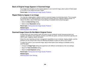 Page 299

Back
ofOriginal ImageAppears inScanned Image
 If
an image fromtheback ofathin original appears inyour scanned image,placeapiece ofblack paper
 on
the back ofthe original andscan itagain.
 Parent
topic:Solving Scanned ImageQuality Problems
 Ripple
Patterns Appearinan Image
 You
may seearipple pattern (calledamoir é) in scanned imagesofprinted documents. Thisiscaused
 by
interference fromdiffering pitchesinthe scanners screenandyour originals halftonescreen.To
 reduce
thiseffect, adjusttheseEpson...
