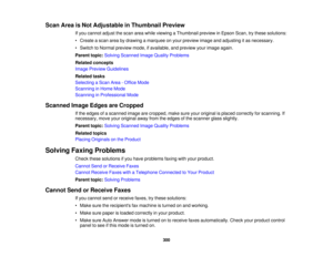 Page 300

Scan
AreaisNot Adjustable inThumbnail Preview
 If
you cannot adjustthescan areawhile viewing aThumbnail previewinEpson Scan,trythese solutions:
 •
Create ascan areabydrawing amarquee onyour preview imageandadjusting itas necessary.
 •
Switch toNormal preview mode,ifavailable, andpreview yourimage again.
 Parent
topic:Solving Scanned ImageQuality Problems
 Related
concepts
 Image
Preview Guidelines
 Related
tasks
 Selecting
aScan Area-Office Mode
 Scanning
inHome Mode
 Scanning
inProfessional Mode...