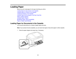 Page 31

Loading
Paper
 Before
youprint, loadpaper forthe type ofprinting youwilldo.
 Loading
PaperforDocuments inthe Cassette
 Loading
PaperforPhotos inthe Cassette
 Loading
Envelopes inthe Cassette
 Loading
PaperandEnvelopes inthe Rear Feed Slot
 Paper
Loading Capacity
 Available
EpsonPapers
 Borderless
PaperTypeCompatibility
 Paper
orMedia TypeSettings
 Loading
PaperforDocuments inthe Cassette
 You
canprint documents onavariety ofpaper typesandsizes.
 Note:
Ifyour product hastwocassettes, youcanload most...